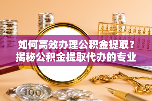 临潼如何高效办理公积金提取？揭秘公积金提取代办的专业服务