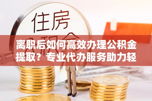 临潼离职后如何高效办理公积金提取？专业代办服务助力轻松解决