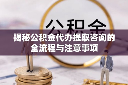 临潼揭秘公积金代办提取咨询的全流程与注意事项