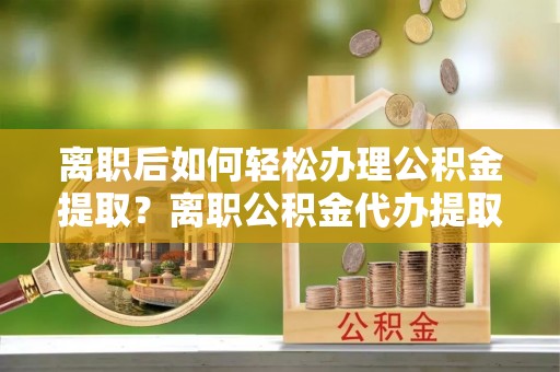 临潼离职后如何轻松办理公积金提取？离职公积金代办提取全攻略