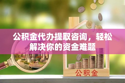 临潼公积金代办提取咨询，轻松解决你的资金难题