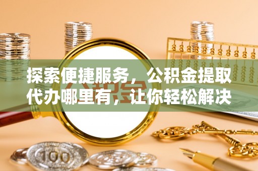 临潼探索便捷服务，公积金提取代办哪里有，让你轻松解决烦恼