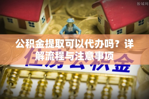 临潼公积金提取可以代办吗？详解流程与注意事项
