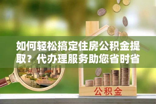 临潼如何轻松搞定住房公积金提取？代办理服务助您省时省力
