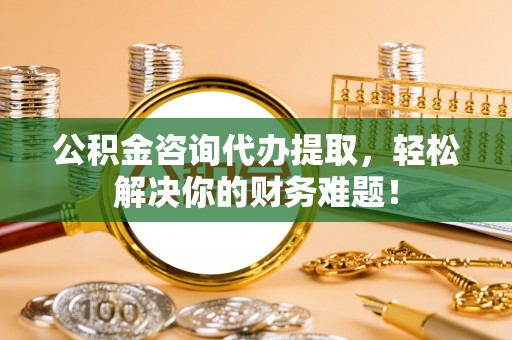 临潼公积金咨询代办提取，轻松解决你的财务难题！