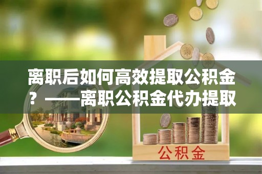 临潼离职后如何高效提取公积金？——离职公积金代办提取全流程解析