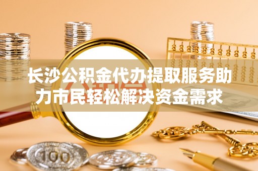 临潼长沙公积金代办提取服务助力市民轻松解决资金需求