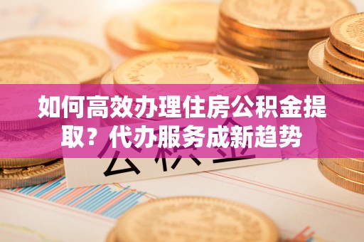 临潼如何高效办理住房公积金提取？代办服务成新趋势