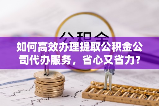 临潼如何高效办理提取公积金公司代办服务，省心又省力？