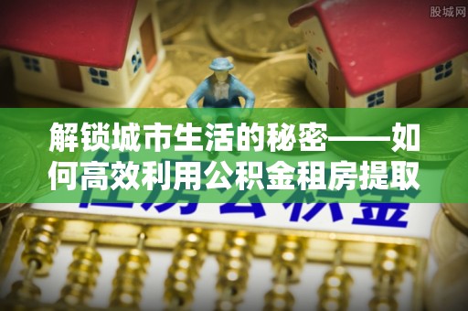 临潼解锁城市生活的秘密——如何高效利用公积金租房提取政策优化居住体验