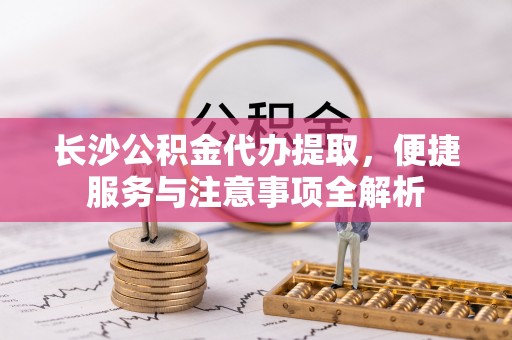 临潼长沙公积金代办提取，便捷服务与注意事项全解析