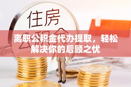临潼离职公积金代办提取，轻松解决你的后顾之忧