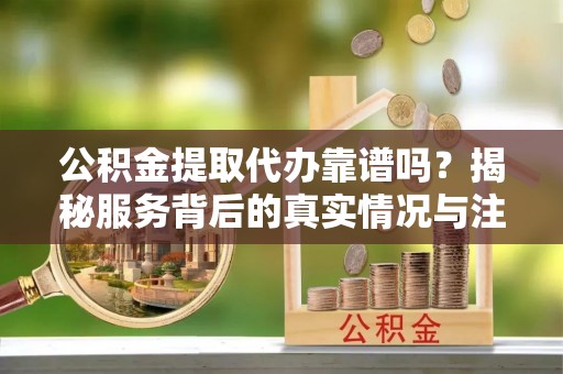 临潼公积金提取代办靠谱吗？揭秘服务背后的真实情况与注意事项