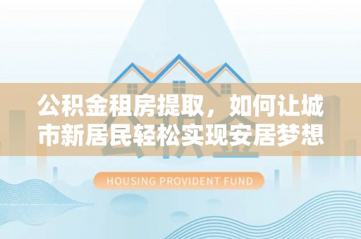 临潼公积金租房提取，如何让城市新居民轻松实现安居梦想
