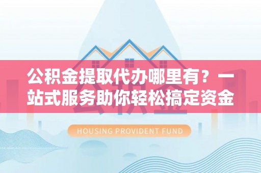 临潼公积金提取代办哪里有？一站式服务助你轻松搞定资金难题