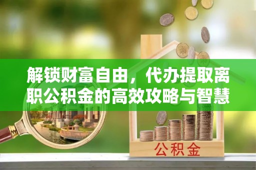 临潼解锁财富自由，代办提取离职公积金的高效攻略与智慧选择