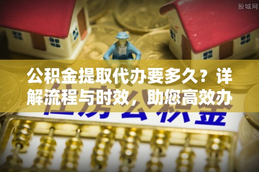 临潼公积金提取代办要多久？详解流程与时效，助您高效办理