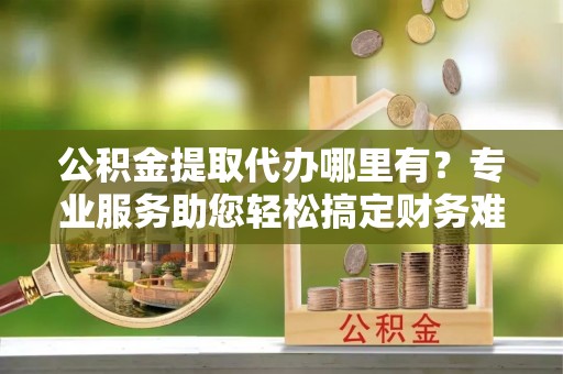 临潼公积金提取代办哪里有？专业服务助您轻松搞定财务难题