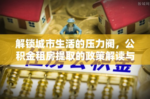 临潼解锁城市生活的压力阀，公积金租房提取的政策解读与实践指南