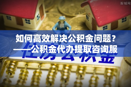 临潼如何高效解决公积金问题？——公积金代办提取咨询服务指南