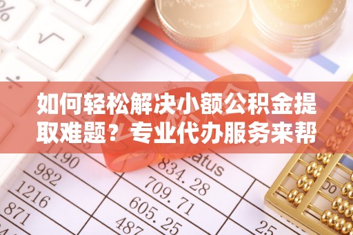 临潼如何轻松解决小额公积金提取难题？专业代办服务来帮忙