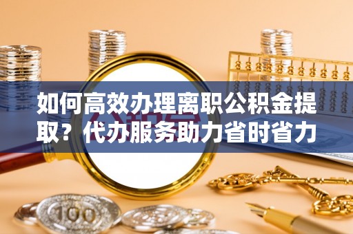 临潼如何高效办理离职公积金提取？代办服务助力省时省力
