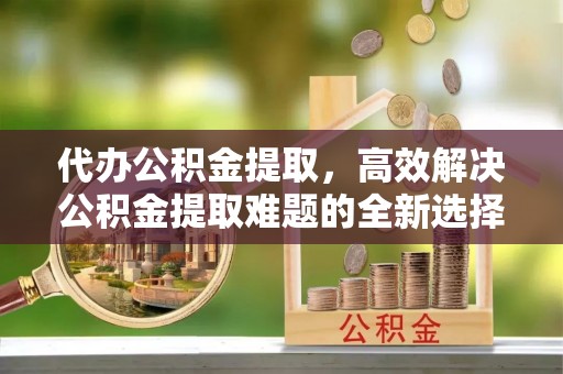 临潼代办公积金提取，高效解决公积金提取难题的全新选择