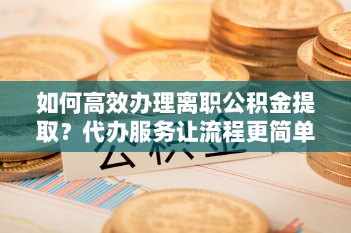 临潼如何高效办理离职公积金提取？代办服务让流程更简单