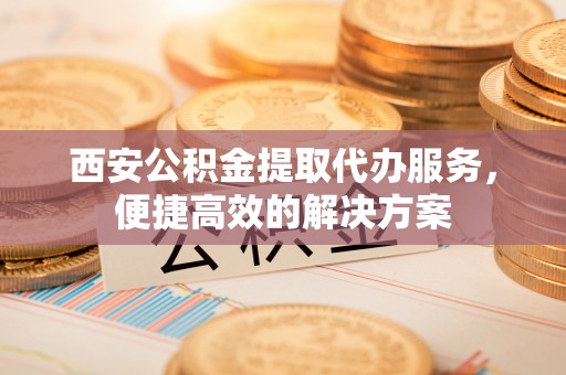 临潼西安公积金提取代办服务，便捷高效的解决方案