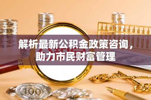临潼解析最新公积金政策咨询，助力市民财富管理