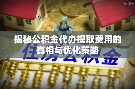 临潼揭秘公积金代办提取费用的真相与优化策略