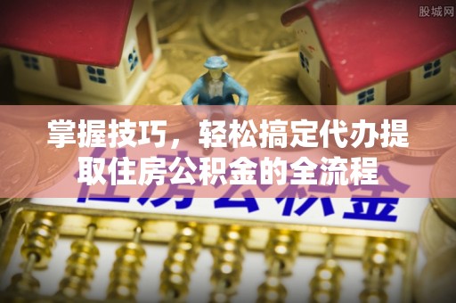 临潼掌握技巧，轻松搞定代办提取住房公积金的全流程