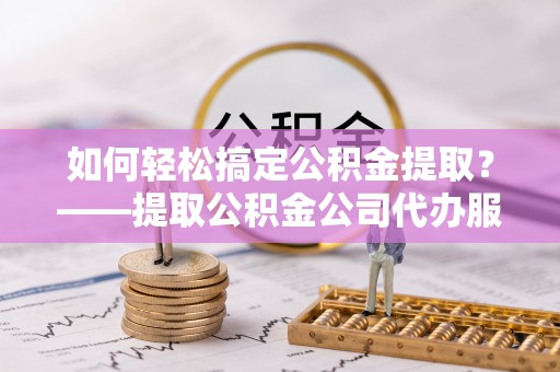 临潼如何轻松搞定公积金提取？——提取公积金公司代办服务全解析