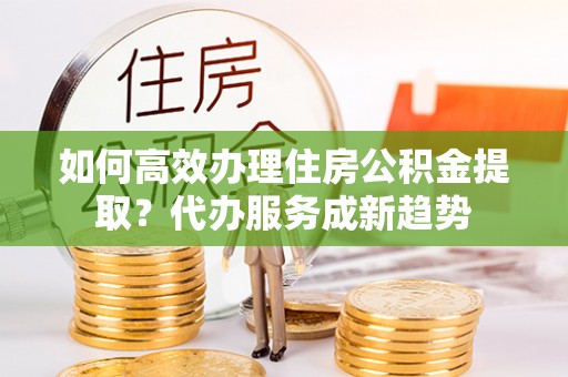 临潼如何高效办理住房公积金提取？代办服务成新趋势