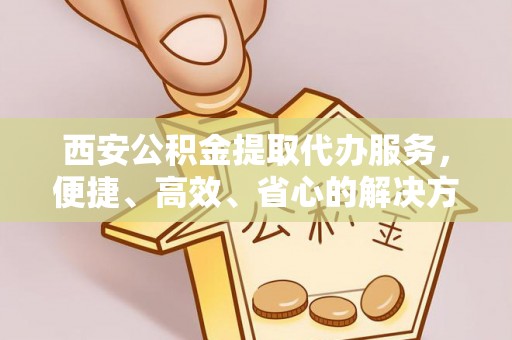 临潼西安公积金提取代办服务，便捷、高效、省心的解决方案