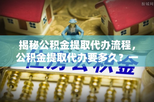 临潼揭秘公积金提取代办流程，公积金提取代办要多久？一文读懂
