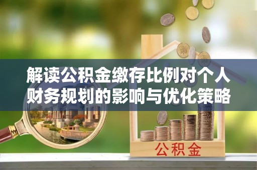 临潼解读公积金缴存比例对个人财务规划的影响与优化策略