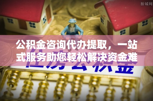 临潼公积金咨询代办提取，一站式服务助您轻松解决资金难题