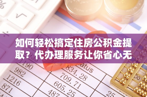 临潼如何轻松搞定住房公积金提取？代办理服务让你省心无忧
