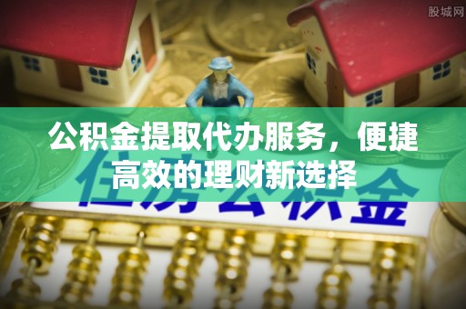 临潼公积金提取代办服务，便捷高效的理财新选择