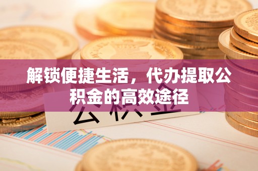 临潼解锁便捷生活，代办提取公积金的高效途径