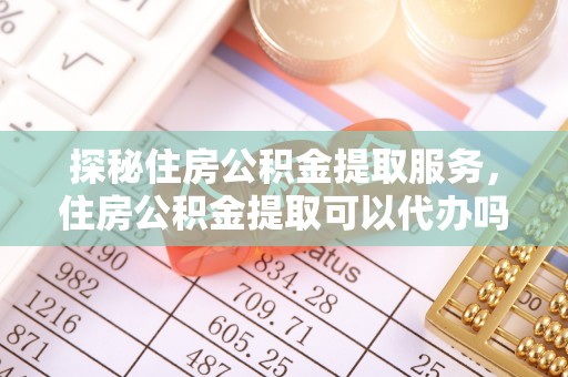 临潼探秘住房公积金提取服务，住房公积金提取可以代办吗的全方位解析