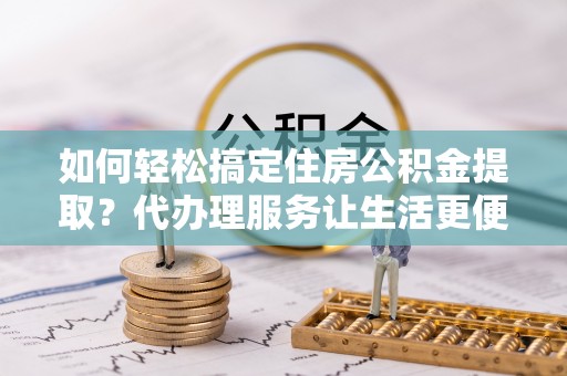 临潼如何轻松搞定住房公积金提取？代办理服务让生活更便捷！