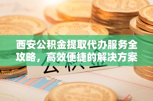 临潼西安公积金提取代办服务全攻略，高效便捷的解决方案