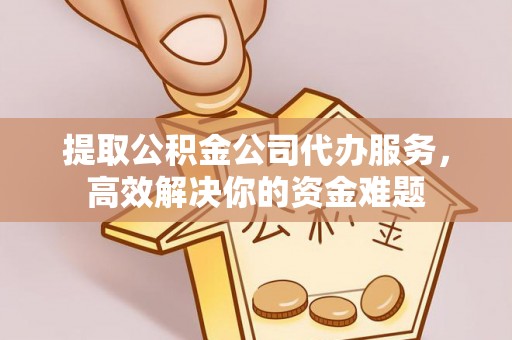 临潼提取公积金公司代办服务，高效解决你的资金难题