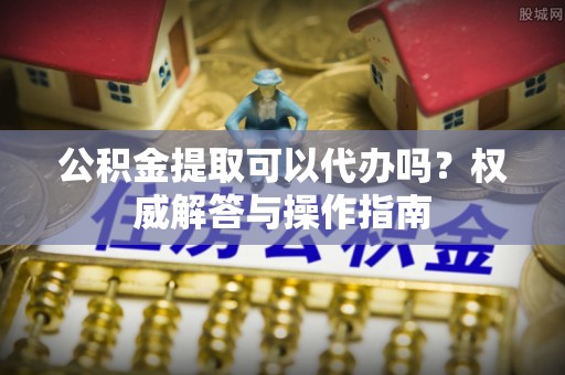 临潼公积金提取可以代办吗？权威解答与操作指南