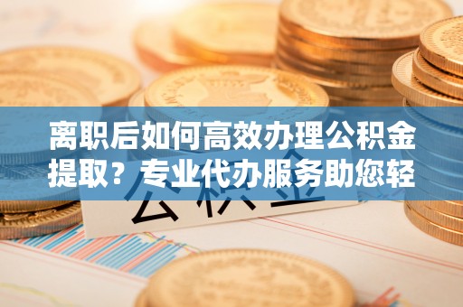 临潼离职后如何高效办理公积金提取？专业代办服务助您轻松搞定