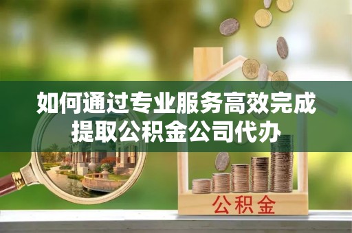 临潼如何通过专业服务高效完成提取公积金公司代办