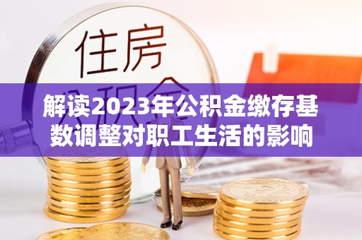 临潼解读2023年公积金缴存基数调整对职工生活的影响