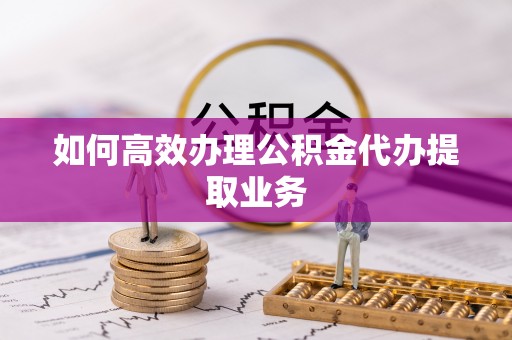 临潼如何高效办理公积金代办提取业务